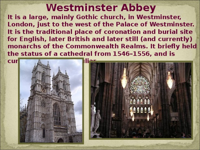 Westminster Abbey It is a large, mainly Gothic church, in Westminster, London, just to the west of the Palace of Westminster. It is the traditional place of coronation and burial site for English, later British and later still (and currently) monarchs of the Commonwealth Realms. It briefly held the status of a cathedral from 1546–1556, and is currently a Royal Peculiar.