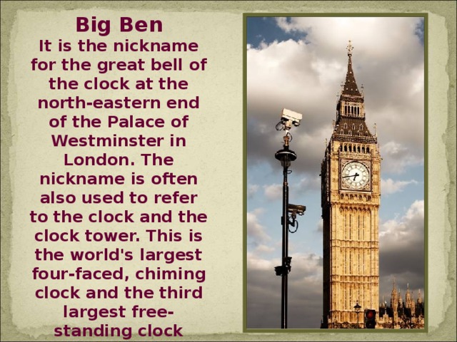 Big Ben It is the nickname for the great bell of the clock at the north-eastern end of the Palace of Westminster in London. The nickname is often also used to refer to the clock and the clock tower. This is the world's largest four-faced, chiming clock and the third largest free-standing clock tower in the world. It celebrated its 150th birthday in 2009.