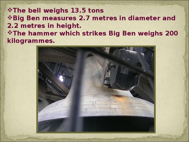 The bell weighs 13.5 tons Big Ben measures 2.7 metres in diameter and 2.2 metres in height. The hammer which strikes Big Ben weighs 200 kilogrammes.