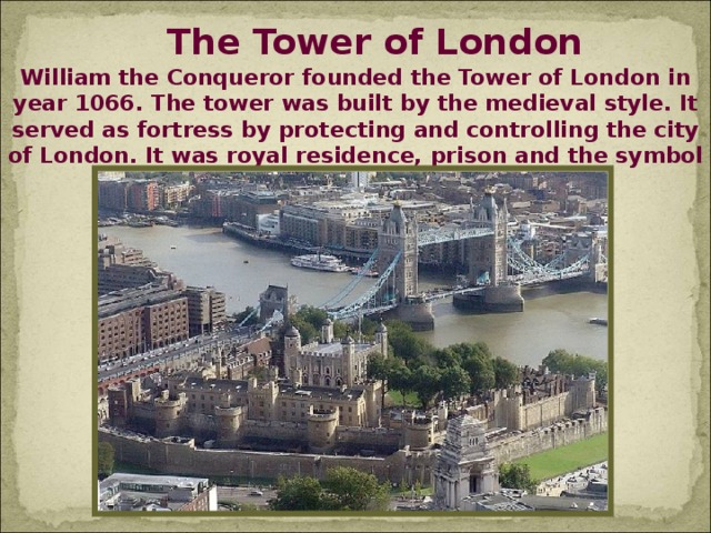 The Tower of London William the Conqueror founded the Tower of London in year 1066. The tower was built by the medieval style. It served as fortress by protecting and controlling the city of London. It was royal residence, prison and the symbol of the royal authority.