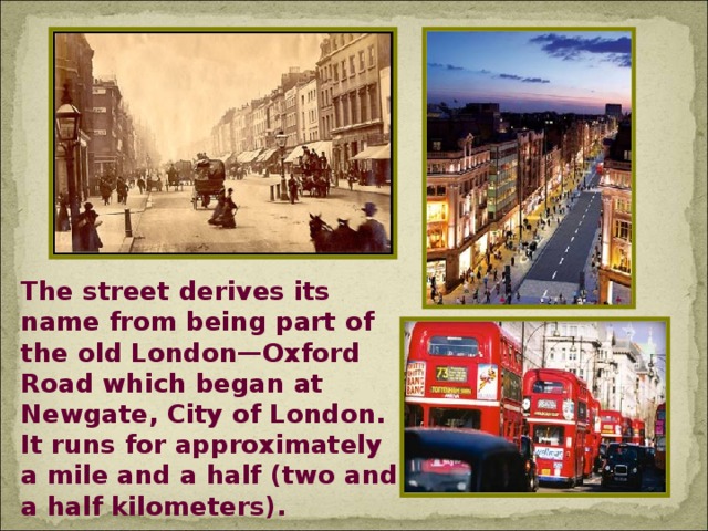 The street derives its name from being part of the old London—Oxford Road which began at Newgate, City of London. It runs for approximately a mile and a half (two and a half kilometers).