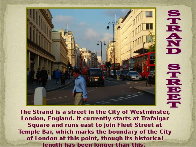 The Strand is a street in the City of Westminster, London, England. It currently starts at Trafalgar Square and runs east to join Fleet Street at Temple Bar, which marks the boundary of the City of London at this point, though its historical length has been longer than this.