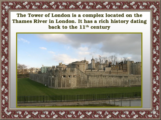 The Tower of London is a complex located on the Thames River in London. It has a rich history dating back to the 11 th century