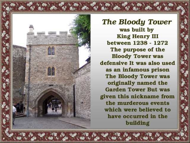 The Bloody Tower was built by King Henry III between 1238 - 1272 The purpose of the Bloody Tower was defensive It was also used as an infamous prison The Bloody Tower was originally named the Garden Tower But was given this nickname from the murderous events which were believed to have occurred in the building