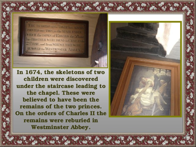 In 1674, the skeletons of two children were discovered under the staircase leading to the chapel. These were believed to have been the remains of the two princes. On the orders of Charles II the remains were reburied in Westminster Abbey.