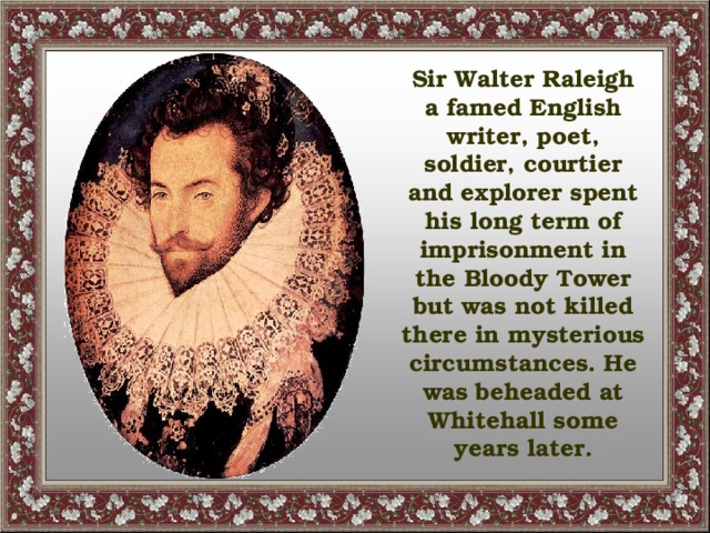 Sir Walter Raleigh a famed English writer, poet, soldier, courtier and explorer spent his long term of imprisonment in the Bloody Tower but was not killed there in mysterious circumstances. He was beheaded at Whitehall some years later.