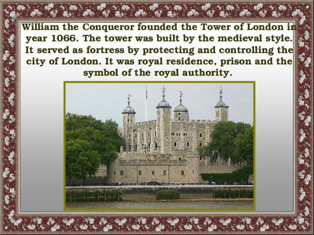 William the Conqueror founded the Tower of London in year 1066. The tower was built by the medieval style. It served as fortress by protecting and controlling the city of London. It was royal residence, prison and the symbol of the royal authority.