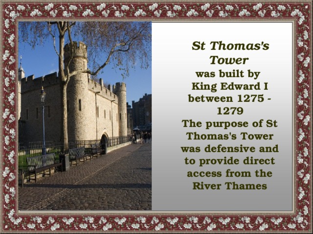 St Thomas's Tower  was built by King Edward I between 1275 - 1279 The purpose of St Thomas's Tower was defensive and to provide direct access from the River Thames