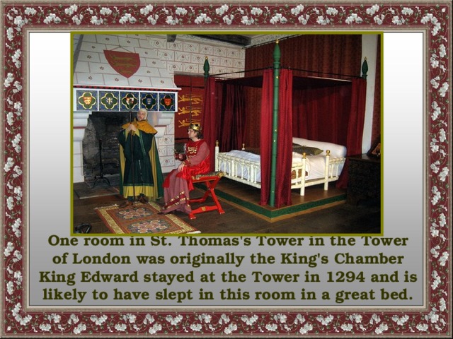 One room in St. Thomas's Tower in the Tower of London was originally the King's Chamber King Edward stayed at the Tower in 1294 and is likely to have slept in this room in a great bed.