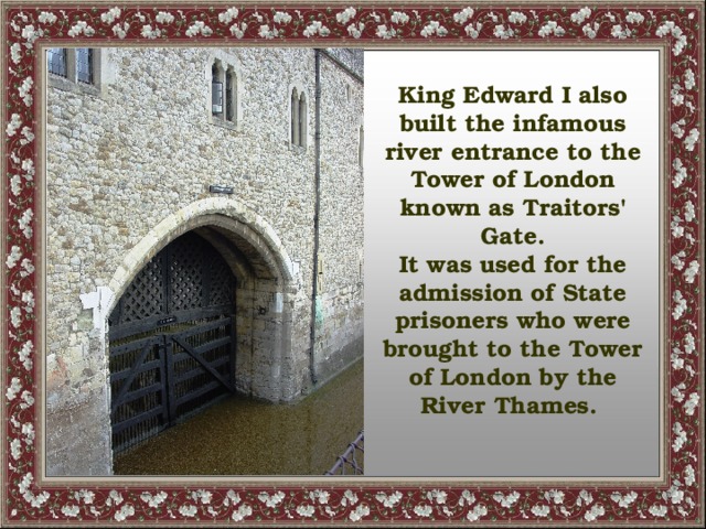 King Edward I also built the infamous river entrance to the Tower of London known as Traitors' Gate. It was used for the admission of State prisoners who were brought to the Tower of London by the River Thames.