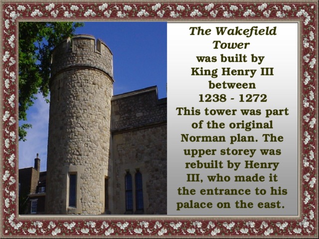 The Wakefield Tower was built by King Henry III between 1238 - 1272 This tower was part of the original Norman plan. The upper storey was rebuilt by Henry III, who made it the entrance to his palace on the east.