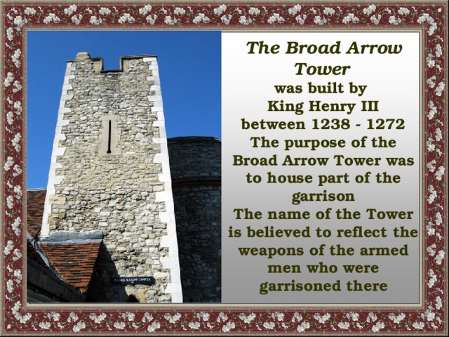 The Broad Arrow Tower  was built by King Henry III between 1238 - 1272 The purpose of the Broad Arrow Tower was to house part of the garrison The name of the Tower is believed to reflect the weapons of the armed men who were garrisoned there