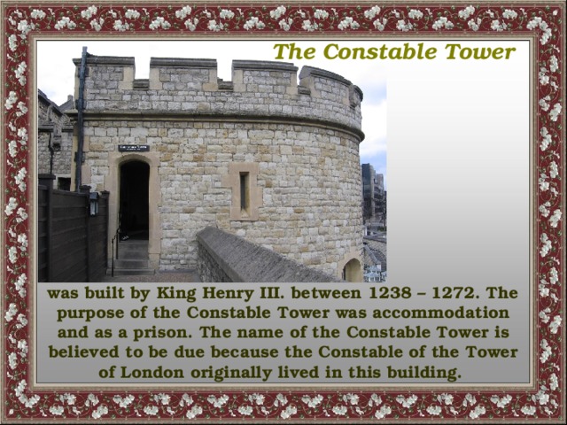 The Constable Tower  was built by King Henry III. between 1238 – 1272. The purpose of the Constable Tower was accommodation and as a prison. The name of the Constable Tower is believed to be due because the Constable of the Tower of London originally lived in this building.