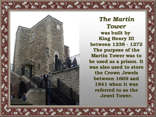 The Martin Tower  was built by King Henry III between 1238 - 1272 The purpose of the Martin Tower was to be used as a prison. It was also used to store the Crown Jewels between 1669 and 1841 when it was referred to as the Jewel Tower.