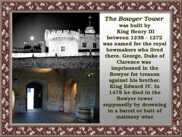 The Bowyer Tower  was built by  King Henry III between 1238 - 1272 was named for the royal bowmakers who lived there. George, Duke of Clarence was imprisoned in the Bowyer for treason against his brother, King Edward IV. In 1478 he died in the Bowyer tower supposedly by drowning in a barrel or butt of malmsey wine