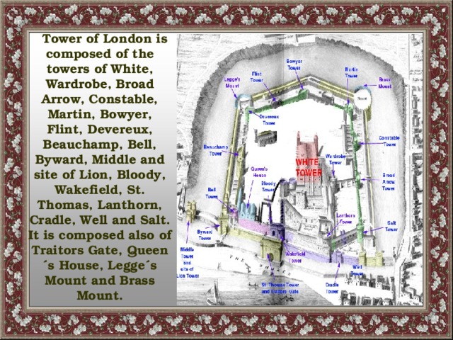 Tower of London is composed of the towers of White, Wardrobe, Broad Arrow, Constable, Martin, Bowyer, Flint, Devereux, Beauchamp, Bell, Byward, Middle and site of Lion, Bloody, Wakefield, St. Thomas, Lanthorn, Cradle, Well and Salt. It is composed also of Traitors Gate, Queen´s House, Legge´s Mount and Brass Mount.