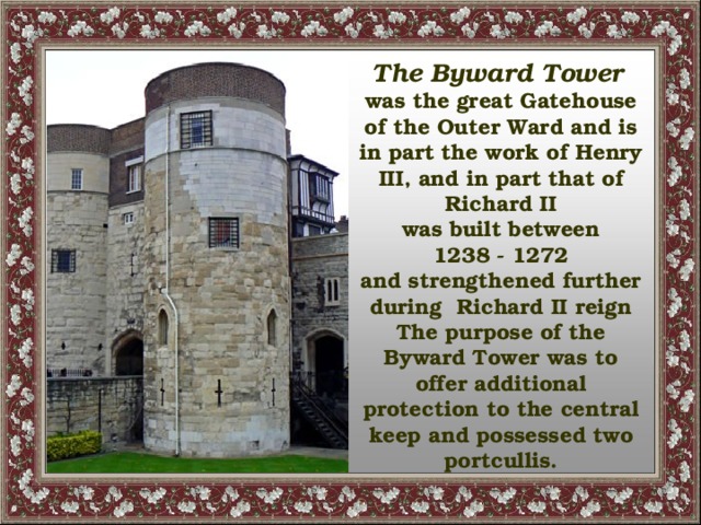 The Byward Tower  was the great Gatehouse of the Outer Ward and is in part the work of Henry III, and in part that of Richard II was built between  1238 - 1272 and strengthened further during Richard II reign The purpose of the Byward Tower was to offer additional protection to the central keep and possessed two portcullis.