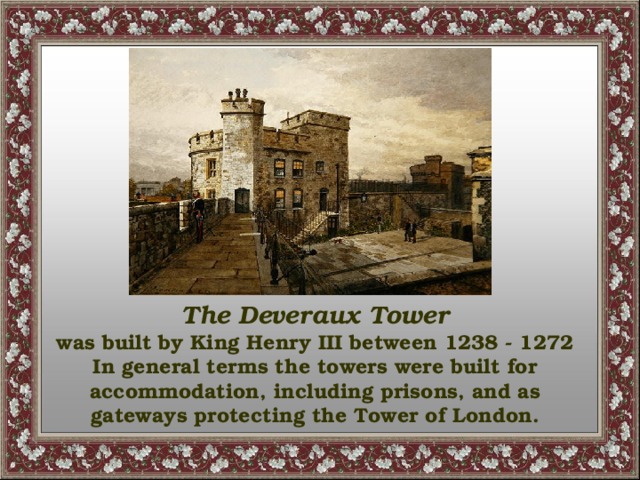 The Deveraux Tower was built by King Henry III between 1238 - 1272 In general terms the towers were built for accommodation, including prisons, and as gateways protecting the Tower of London.