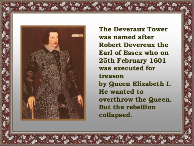 The Deveraux Tower was named after Robert Devereux the Earl of Essex who on 25th February 1601 was executed for treason by Queen Elizabeth I. He wanted to overthrow the Queen. But the rebellion collapsed.