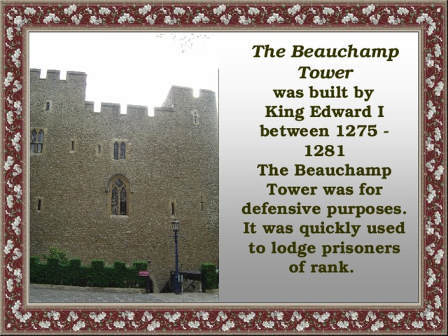 The Beauchamp Tower  was built by King Edward I between 1275 - 1281 The Beauchamp Tower was for defensive purposes. It was quickly used to lodge prisoners of rank.