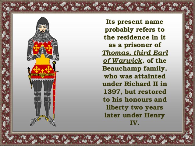 Its present name probably refers to the residence in it as a prisoner of Thomas, third Earl of Warwick , of the Beauchamp family, who was attainted under Richard II in 1397, but restored to his honours and liberty two years later under Henry IV.