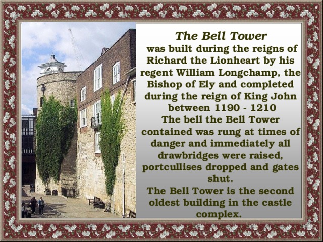 The Bell Tower  was built during the reigns of Richard the Lionheart by his regent William Longchamp, the Bishop of Ely and completed during the reign of King John  between 1190 - 1210 The bell the Bell Tower contained was rung at times of danger and immediately all drawbridges were raised, portcullises dropped and gates shut. The Bell Tower is the second oldest building in the castle complex.