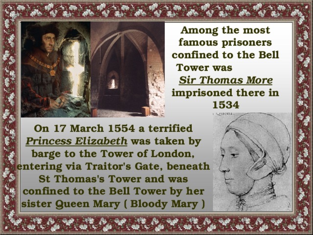 Among the most famous prisoners confined to the Bell Tower was Sir Thomas More imprisoned there in 1534 On 17 March 1554 a terrified Princess Elizabeth was taken by barge to the Tower of London, entering via Traitor's Gate, beneath St Thomas's Tower and was confined to the Bell Tower by her sister Queen Mary ( Bloody Mary )