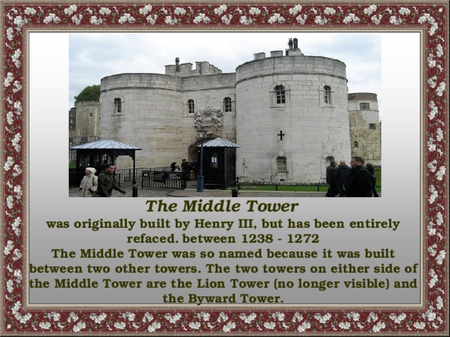 The Middle Tower  was originally built by Henry III, but has been entirely refaced.  between 1238 - 1272 The Middle Tower was so named because it was built between two other towers. The two towers on either side of the Middle Tower are the Lion Tower (no longer visible) and the Byward Tower.