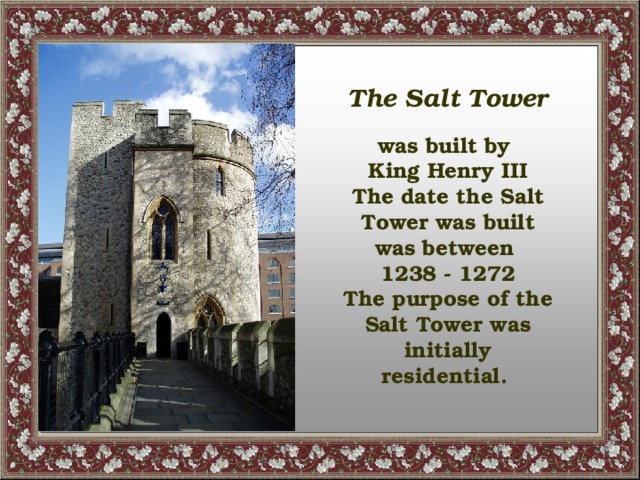 The Salt Tower  was built by King Henry III The date the Salt Tower was built was between 1238 - 1272 The purpose of the Salt Tower was initially residential.