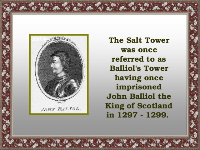 The Salt Tower was once referred to as Balliol's Tower having once imprisoned John Balliol the King of Scotland in 1297 - 1299.