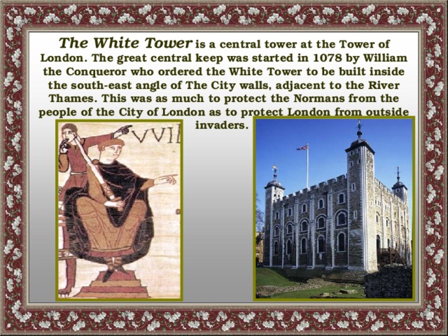 The White Tower is a central tower at the Tower of London. The great central keep was started in 1078 by William the Conqueror who ordered the White Tower to be built inside the south-east angle of The City walls, adjacent to the River Thames. This was as much to protect the Normans from the people of the City of London as to protect London from outside invaders.