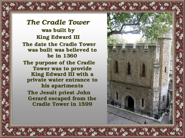 The Cradle Tower was built by King Edward III The date the Cradle Tower was built was believed to be in 1360 The purpose of the Cradle Tower was to provide King Edward III with a private water entrance to his apartments The Jesuit priest John Gerard escaped from the Cradle Tower in 1599