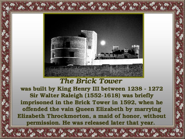 The Brick Tower was built by King Henry III between 1238 - 1272 Sir Walter Raleigh (1552-1618) was briefly imprisoned in the Brick Tower in 1592, when he offended the vain Queen Elizabeth by marrying Elizabeth Throckmorton, a maid of honor, without permission. He was released later that year.