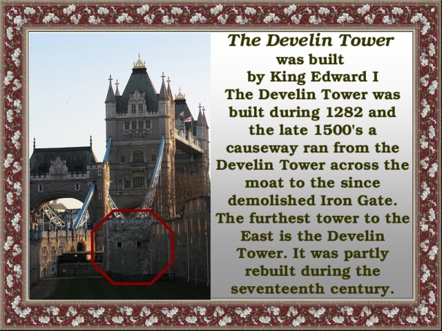 The Develin Tower was built by King Edward I The Develin Tower was built during 1282 and the late 1500's a causeway ran from the Develin Tower across the moat to the since demolished Iron Gate. The furthest tower to the East is the Develin Tower. It was partly rebuilt during the seventeenth century.