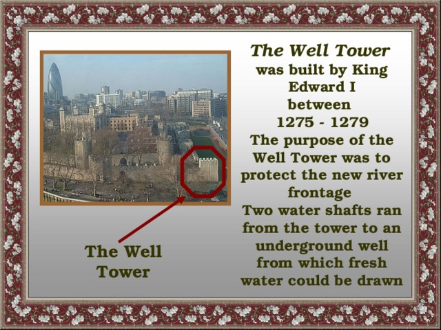 The Well Tower was built by King Edward I between 1275 - 1279 The purpose of the Well Tower was to protect the new river frontage Two water shafts ran from the tower to an underground well from which fresh water could be drawn The Well Tower