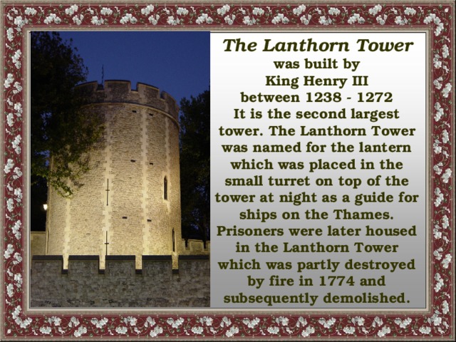 The Lanthorn Tower  was built by King Henry III between 1238 - 1272 It is the second largest tower. The Lanthorn Tower was named for the lantern which was placed in the small turret on top of the tower at night as a guide for ships on the Thames. Prisoners were later housed in the Lanthorn Tower which was partly destroyed by fire in 1774 and subsequently demolished.