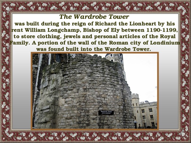 The Wardrobe Tower  was built during the reign of Richard the Lionheart by his rent William Longchamp, Bishop of Ely between 1190-1199, to store clothing, jewels and personal articles of the Royal Family. A portion of the wall of the Roman  city of Londinium was found built into the Wardrobe Tower.