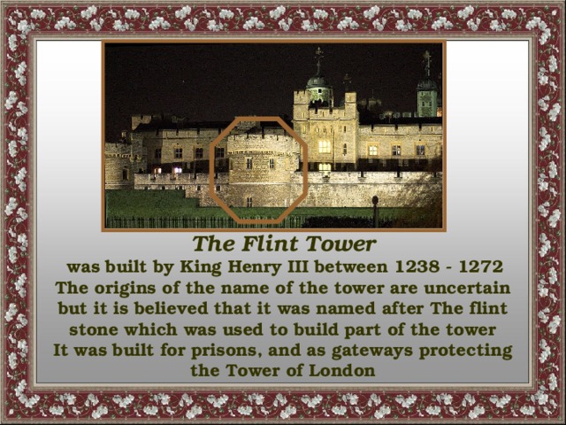 The Flint Tower  was built by King Henry III between 1238 - 1272 The origins of the name of the tower are uncertain but it is believed that it was named after The flint stone which was used to build part of the tower It was built for prisons, and as gateways protecting the Tower of London