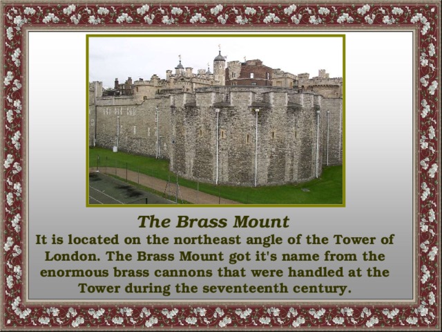 The Brass Mount  It is located on the northeast angle of the Tower of London. The Brass Mount got it's name from the enormous brass cannons that were handled at the Tower during the seventeenth century.