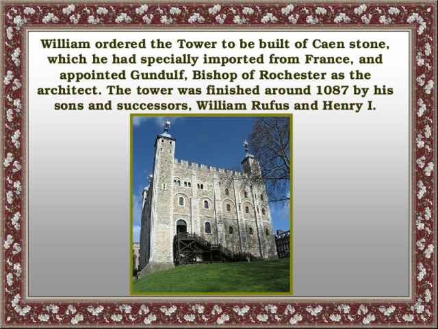 William ordered the Tower to be built of Caen stone, which he had specially imported from France, and appointed Gundulf, Bishop of Rochester as the architect. The tower was finished around 1087 by his sons and successors, William Rufus and Henry I.