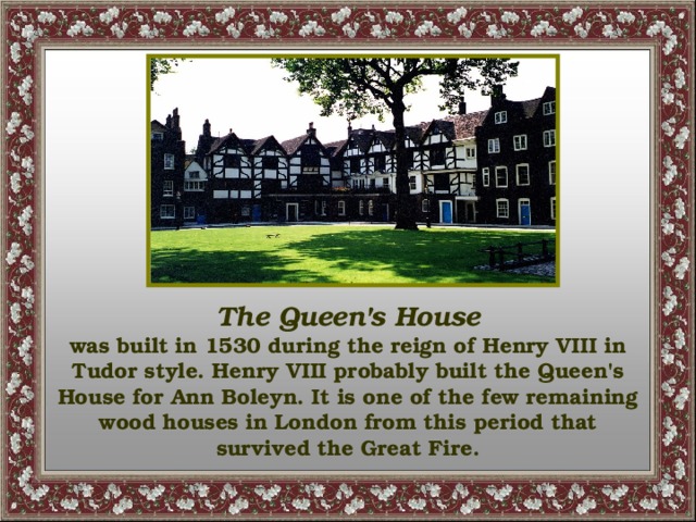 The Queen's House was built in 1530 during the reign of Henry VIII in Tudor style. Henry VIII probably built the Queen's House for Ann Boleyn. It is one of the few remaining wood houses in London from this period that survived the Great Fire.