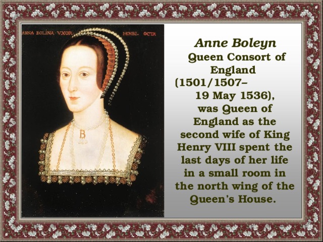 Anne Boleyn  Queen Consort of England (1501/1507– 19 May 1536), was Queen of England as the second wife of King Henry VIII spent the last days of her life in a small room in the north wing of the Queen’s House.