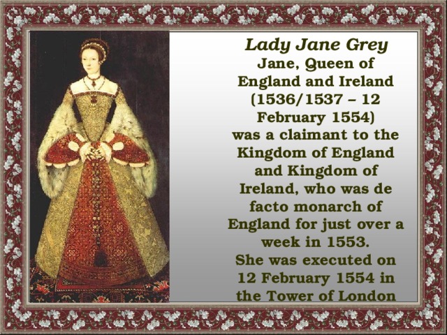 Lady Jane Grey Jane, Queen of England and Ireland (1536/1537 – 12 February 1554) was a claimant to the Kingdom of England and Kingdom of Ireland, who was de facto monarch of England for just over a week in 1553. She was executed on 12 February 1554 in the Tower of London