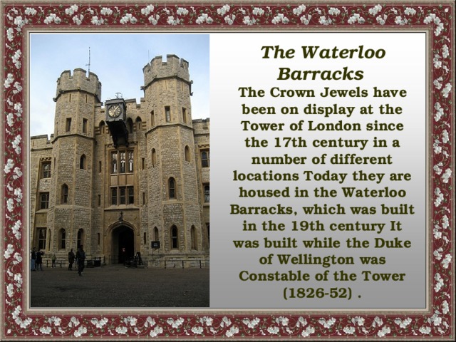 The Waterloo Barracks  The Crown Jewels have been on display at the Tower of London since the 17th century in a number of different locations Today they are housed in the Waterloo Barracks, which was built in the 19th century It was built while the Duke of Wellington was Constable of the Tower (1826-52) .