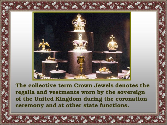 The collective term Crown Jewels denotes the regalia and vestments worn by the sovereign of the United Kingdom during the coronation ceremony and at other state functions.