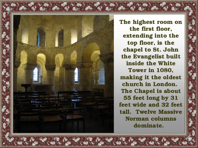 The highest room on the first floor, extending into the top floor, is the chapel to St. John the Evangelist built inside the White Tower in 1080, making it the oldest church in London. The Chapel is about 55 feet long by 31 feet wide and 32 feet tall. Twelve Massive Norman columns dominate.