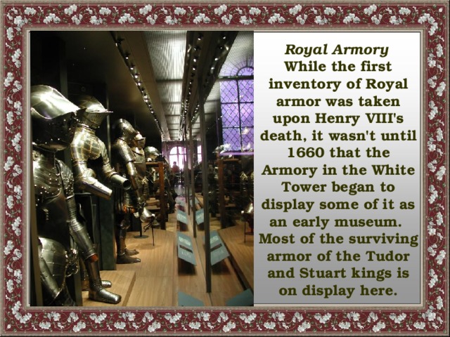 Royal Armory  While the first inventory of Royal armor was taken upon Henry VIII's death, it wasn't until 1660 that the Armory in the White Tower began to display some of it as an early museum. Most of the surviving armor of the Tudor and Stuart kings is on display here.