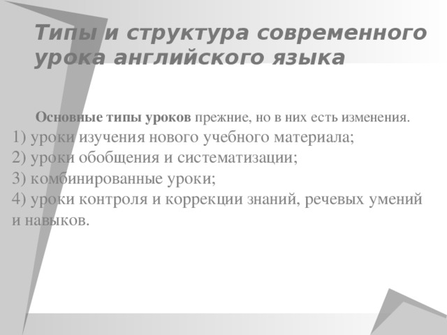 Типы и структура современного урока английского языка   Основные типы уроков прежние, но в них есть изменения. 1) уроки изучения нового учебного материала; 2) уроки обобщения и систематизации; 3) комбинированные уроки; 4) уроки контроля и коррекции знаний, речевых умений и навыков.