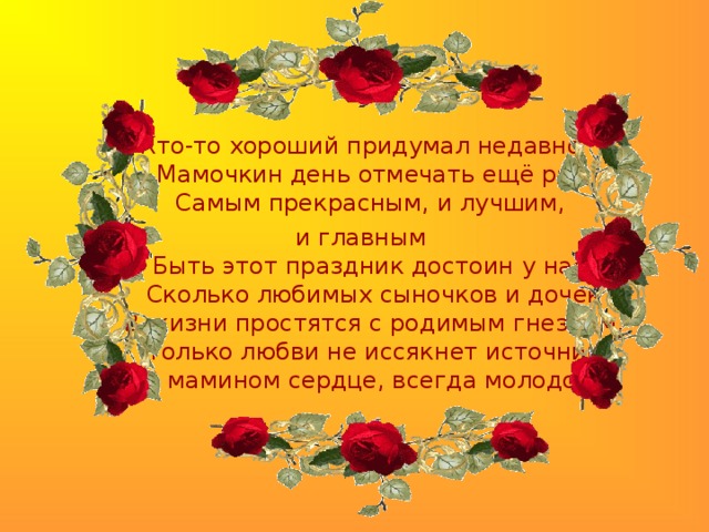 Кто-то хороший придумал недавно  Мамочкин день отмечать ещ ё раз,  Самым прекрасным, и лучшим, и главным  Быть этот праздник достоин у нас!  Сколько любимых сыночков и дочек  В жизни простятся с родимым гнездом,  Только любви не иссякнет источник  В мамином сердце, всегда молодом!