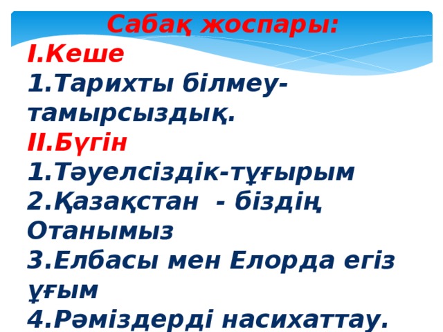 Сабақ жоспары: І.Кеше 1.Тарихты білмеу-тамырсыздық. ІІ.Бүгін 1.Тәуелсіздік-тұғырым 2.Қазақстан - біздің Отанымыз 3.Елбасы мен Елорда егіз ұғым 4.Рәміздерді насихаттау. ІІІ.Ертең. 1.Білімді ұрпақ – ел ертеңі.